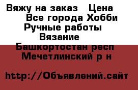 Вяжу на заказ › Цена ­ 800 - Все города Хобби. Ручные работы » Вязание   . Башкортостан респ.,Мечетлинский р-н